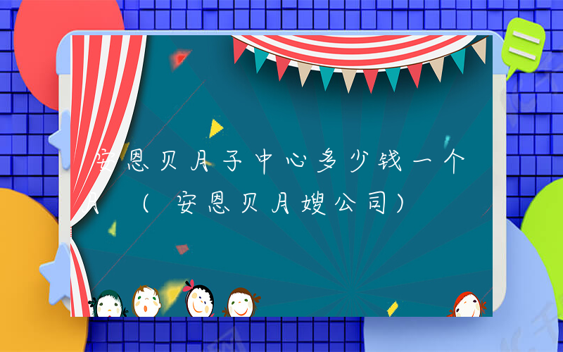 安恩贝月子中心多少钱一个月 (安恩贝月嫂公司)